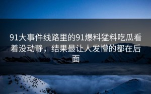 91大事件线路里的91爆料猛料吃瓜看着没动静，结果最让人发懵的都在后面