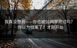 我真没想到——你也被91网带跑过吗？ · 你以为结束了？才刚开始