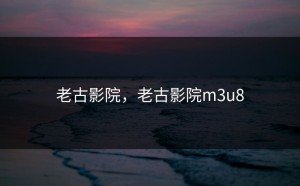 老古影院，老古影院m3u8