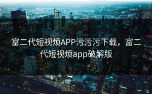 富二代短视烦APP污污污下载，富二代短视烦app破解版