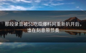 那段录音被51吃瓜爆料网重新扒开后，谁在刻意带节奏