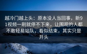 越冷门越上头：原本没人当回事，新91视频一刷就停不下来，让围观的人都不敢轻易站队，看似结束，其实只是开头