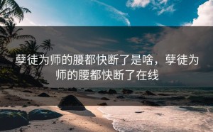 孽徒为师的腰都快断了是啥，孽徒为师的腰都快断了在线