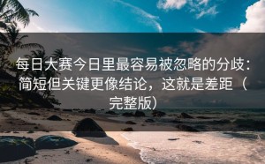 每日大赛今日里最容易被忽略的分歧：简短但关键更像结论，这就是差距（完整版）