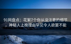 91网盘点：花絮7个你从没注意的细节，神秘人上榜理由罕见令人欲罢不能