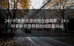 24小时更新资源视频在线观看，24小时更新资源视频在线观看网站