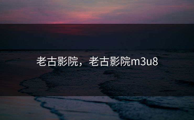 老古影院，老古影院m3u8