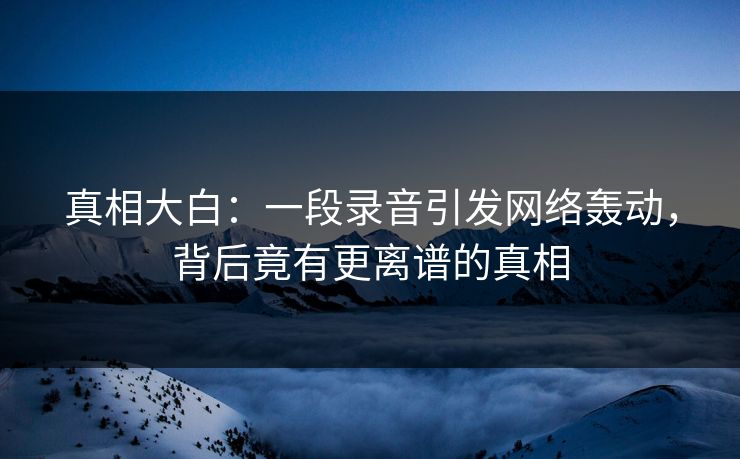 真相大白：一段录音引发网络轰动，背后竟有更离谱的真相