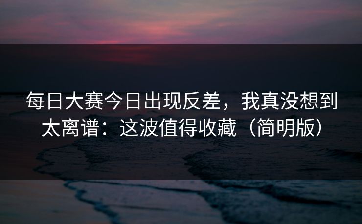 每日大赛今日出现反差,我真没想到太离谱:这波值得收藏(简明版) 每日大赛今日出现反差,我真没想到太离谱:这波值得收藏(简明版)