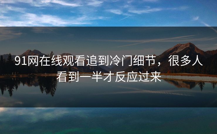 91网在线观看追到冷门细节,很多人看到一半才反应过来 91网在线观看追到冷门细节,很多人看到一半才反应过来