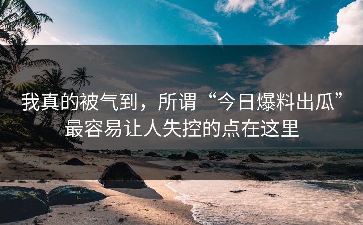 我真的被气到,所谓“今日爆料出瓜”最容易让人失控的点在这里 我真的被气到,所谓“今日爆料出瓜”最容易让人失控的点在这里