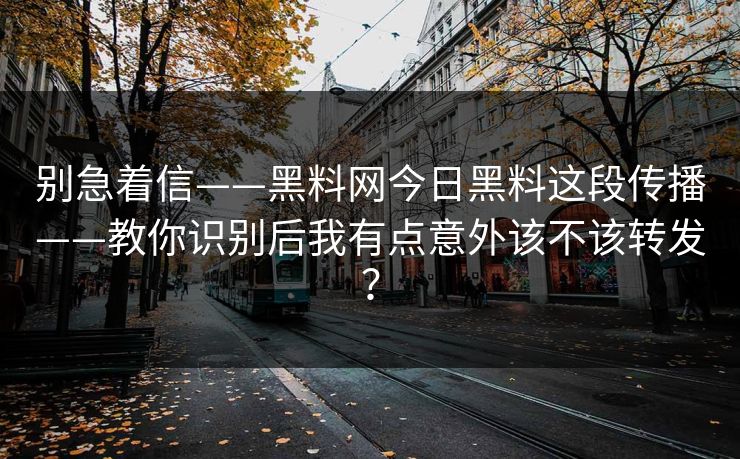 别急着信——黑料网今日黑料这段传播——教你识别后我有点意外该不该转发？