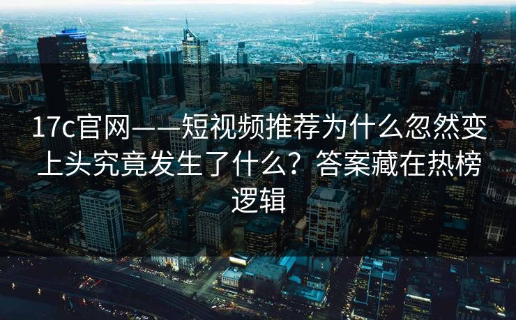 17c官网——短视频推荐为什么忽然变上头究竟发生了什么？答案藏在热榜逻辑