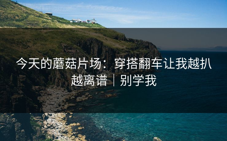 今天的蘑菇片场：穿搭翻车让我越扒越离谱｜别学我