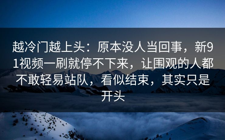 越冷门越上头：原本没人当回事，新91视频一刷就停不下来，让围观的人都不敢轻易站队，看似结束，其实只是开头