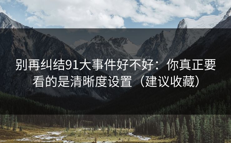 别再纠结91大事件好不好:你真正要看的是清晰度设置(建议收藏) 别再纠结91大事件好不好:你真正要看的是清晰度设置(建议收藏)
