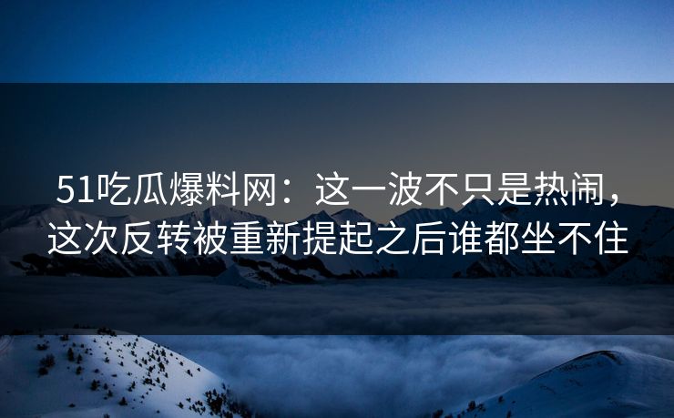 51吃瓜爆料网：这一波不只是热闹，这次反转被重新提起之后谁都坐不住