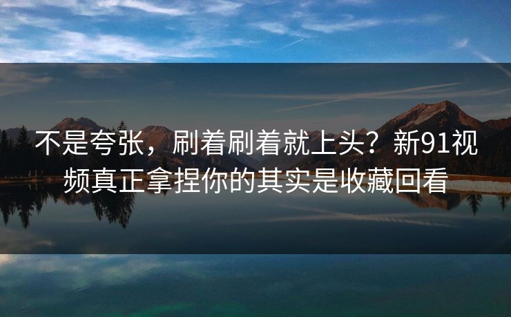 不是夸张，刷着刷着就上头？新91视频真正拿捏你的其实是收藏回看