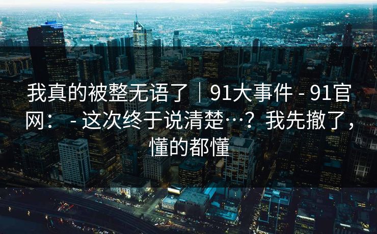我真的被整无语了｜91大事件 - 91官网： - 这次终于说清楚…？我先撤了，懂的都懂