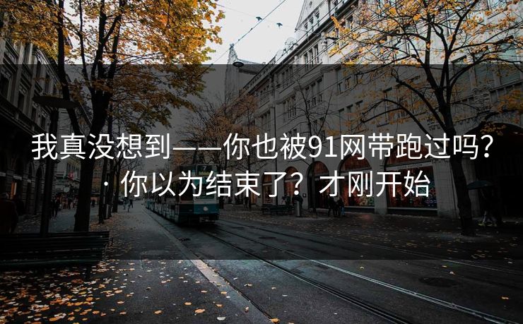 我真没想到——你也被91网带跑过吗? · 你以为结束了?才刚开始 我真没想到——你也被91网带跑过吗? · 你以为结束了?才刚开始