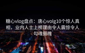 糖心vlog盘点：唐心volg10个惊人真相，业内人士上榜理由令人震惊令人勾魂摄魄