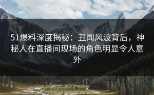 51爆料深度揭秘：丑闻风波背后，神秘人在直播间现场的角色明显令人意外