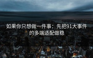 如果你只想做一件事：先把91大事件的多端适配做稳