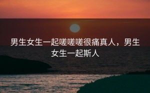 男生女生一起嗟嗟嗟很痛真人，男生女生一起斯人