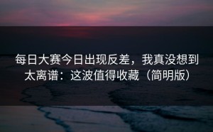 每日大赛今日出现反差，我真没想到太离谱：这波值得收藏（简明版）