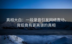真相大白：一段录音引发网络轰动，背后竟有更离谱的真相