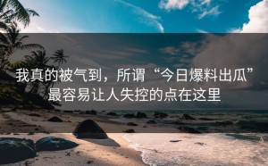 我真的被气到，所谓“今日爆料出瓜”最容易让人失控的点在这里