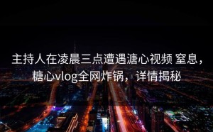 主持人在凌晨三点遭遇溏心视频 窒息，糖心vlog全网炸锅，详情揭秘