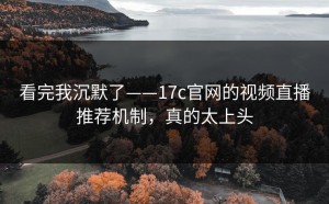 看完我沉默了——17c官网的视频直播推荐机制，真的太上头
