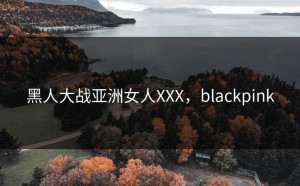 黑人大战亚洲女人XXX，blackpink