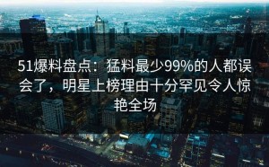 51爆料盘点：猛料最少99%的人都误会了，明星上榜理由十分罕见令人惊艳全场