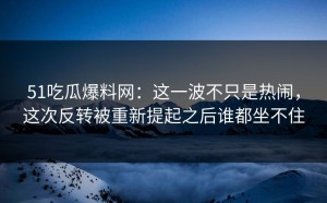 51吃瓜爆料网：这一波不只是热闹，这次反转被重新提起之后谁都坐不住