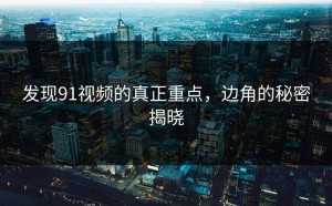 发现91视频的真正重点，边角的秘密揭晓