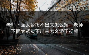 老师下面太紧拔不出来怎么矫，老师下面太紧拔不出来怎么矫正视频