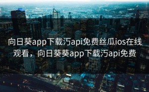 向日葵app下载汅api免费丝瓜ios在线观看，向日葵葵app下载汅api免费