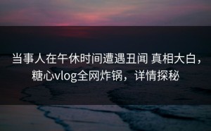 当事人在午休时间遭遇丑闻 真相大白，糖心vlog全网炸锅，详情探秘