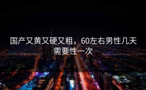 国产又黄又硬又粗，60左右男性几天需要性一次