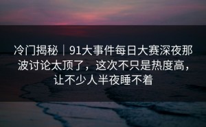 冷门揭秘｜91大事件每日大赛深夜那波讨论太顶了，这次不只是热度高，让不少人半夜睡不着