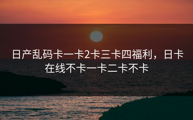 日产乱码卡一卡2卡三卡四福利,日卡在线不卡一卡二卡不卡 日产乱码卡一卡2卡三卡四福利,日卡在线不卡一卡二卡不卡