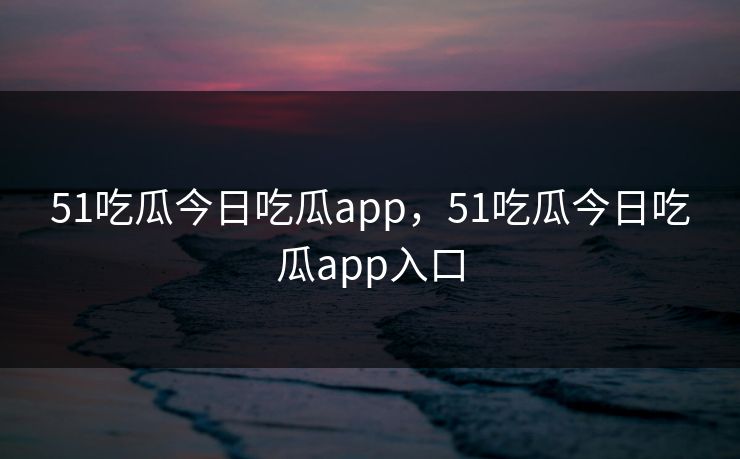 51吃瓜今日吃瓜app，51吃瓜今日吃瓜app入口