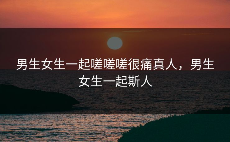 男生女生一起嗟嗟嗟很痛真人，男生女生一起斯人