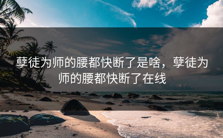 孽徒为师的腰都快断了是啥，孽徒为师的腰都快断了在线