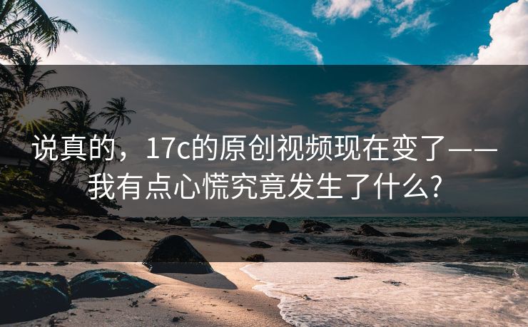 说真的，17c的原创视频现在变了——我有点心慌究竟发生了什么?