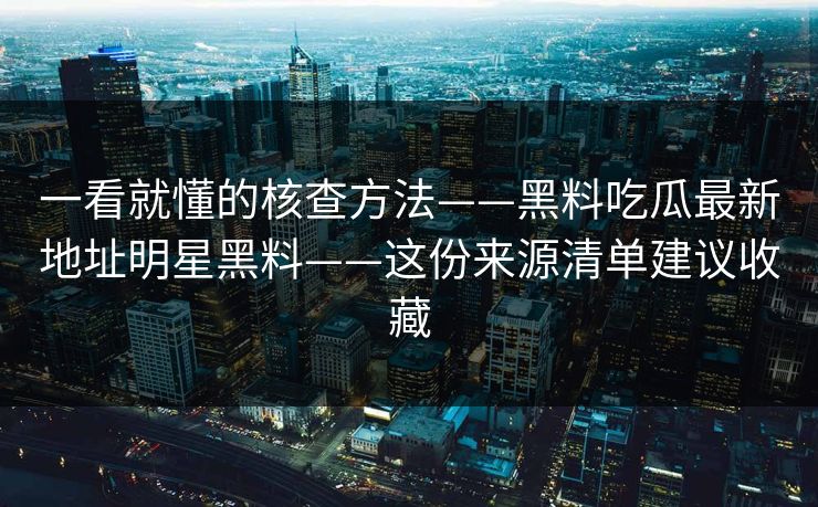 一看就懂的核查方法——黑料吃瓜最新地址明星黑料——这份来源清单建议收藏 一看就懂的核查方法——黑料吃瓜最新地址明星黑料——这份来源清单建议收藏