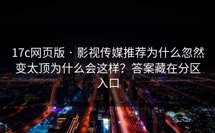 17c网页版 · 影视传媒推荐为什么忽然变太顶为什么会这样？答案藏在分区入口