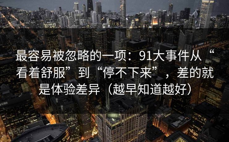 最容易被忽略的一项:91大事件从“看着舒服”到“停不下来”,差的就是体验差异(越早知道越好) 最容易被忽略的一项:91大事件从“看着舒服”到“停不下来”,差的就是体验差异(越早知道越好)